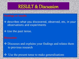 Findings or results
 describes what you discovered, observed, etc, in your
observations and experiments
 Use the past tense.
Discussion
 Discusses and explains your findings and relates them
to previous research
 Use the present tense to make generalisations
 
