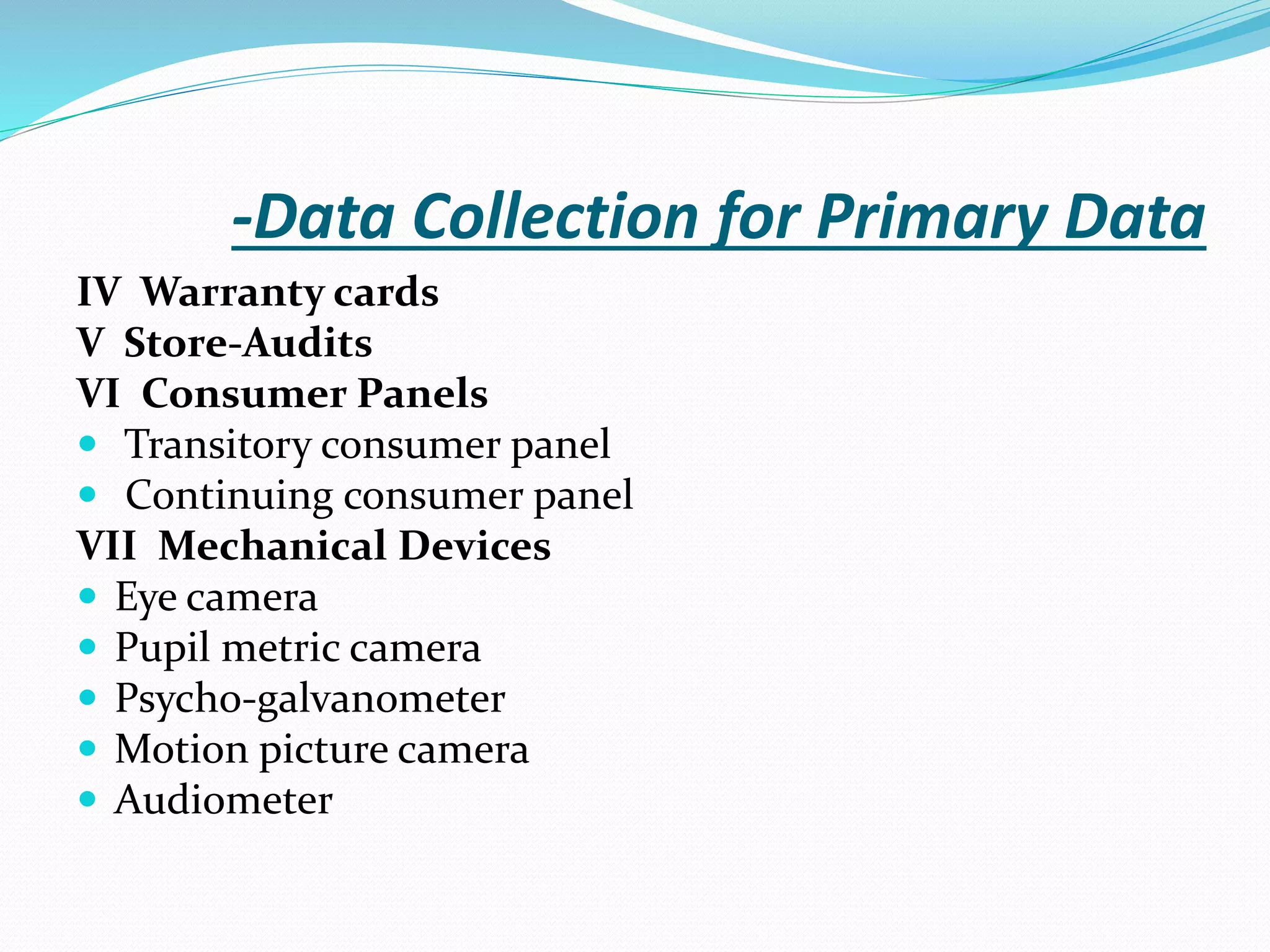 -Data Collection for Primary Data
IV Warranty cards
V Store-Audits
VI Consumer Panels
 Transitory consumer panel
 Continuing consumer panel
VII Mechanical Devices
 Eye camera
 Pupil metric camera
 Psycho-galvanometer
 Motion picture camera
 Audiometer
 