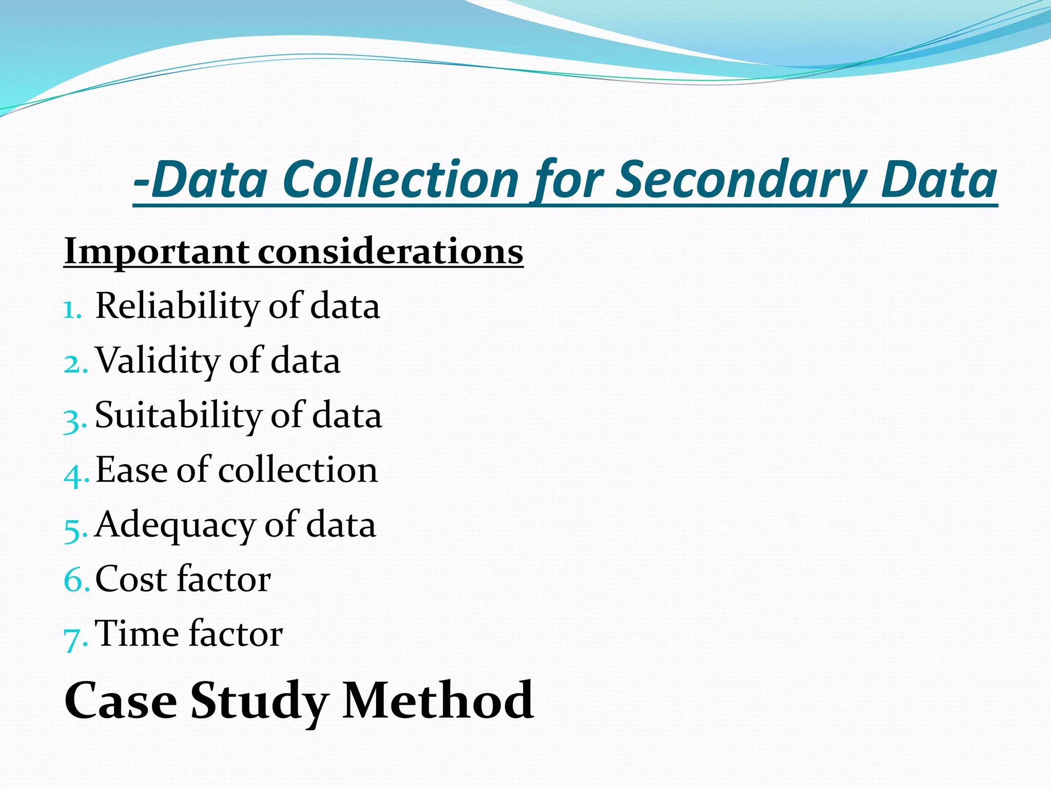 -Data Collection for Secondary Data
Important considerations
1. Reliability of data
2.Validity of data
3. Suitability of data
4.Ease of collection
5.Adequacy of data
6.Cost factor
7.Time factor
Case Study Method
 