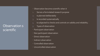 Observation s
scientific
 Observation become scientific when it
1. Serves a formulated research purpose
2. Is planned deliberately
3. Is recorded systematically
4. Is subjected to checks and controls on validity and reliability.
5. Types of observation
 Participant observation
 Non participant observation
 Direct observation
 Indirect observation
 Controlled observation
 Uncontrolled observation
 