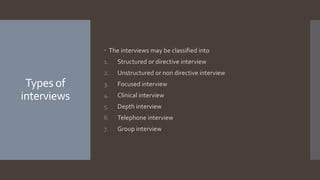 Types of
interviews
 The interviews may be classified into
1. Structured or directive interview
2. Unstructured or non directive interview
3. Focused interview
4. Clinical interview
5. Depth interview
6. Telephone interview
7. Group interview
 
