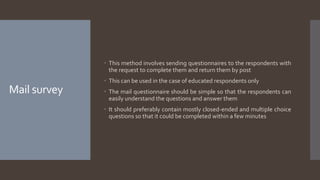 Mail survey
 This method involves sending questionnaires to the respondents with
the request to complete them and return them by post
 This can be used in the case of educated respondents only
 The mail questionnaire should be simple so that the respondents can
easily understand the questions and answer them
 It should preferably contain mostly closed-ended and multiple choice
questions so that it could be completed within a few minutes
 