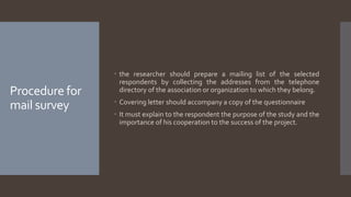 Procedure for
mail survey
 the researcher should prepare a mailing list of the selected
respondents by collecting the addresses from the telephone
directory of the association or organization to which they belong.
 Covering letter should accompany a copy of the questionnaire
 It must explain to the respondent the purpose of the study and the
importance of his cooperation to the success of the project.
 