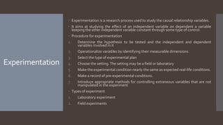 Experimentation
 Experimentation is a research process used to study the causal relationship variables.
 It aims at studying the effect of an independent variable on dependent a variable
keeping the other independent variable constant through some type of control.
 Procedure for experimentation
1. Determine the hypothesis to be tested and the independent and dependent
variables involved in it
2. Operationalize variables by identifying their measurable dimensions
3. Select the type of experimental plan
4. Choose the setting.The setting may be a field or laboratory
5. Make the experimental condition nearly the same as expected real-life conditions.
6. Make a record of pre-experimental conditions.
7. Introduce appropriate methods for controlling extraneous variables that are not
manipulated in the experiment
 Types of experiment
1. Laboratory experiment
2. Field experiments
 
