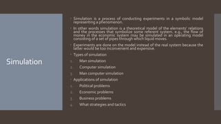Simulation
 Simulation is a process of conducting experiments in a symbolic model
representing a phenomenon.
 In other words simulation is a theoretical model of the elements’ relations
and the processes that symbolize some referent system. e.g., the flow of
money in the economic system may be simulated in an operating model
consisting of a set of pipes through which liquid moves.
 Experiments are done on the model instead of the real system because the
latter would be too inconvenient and expensive.
 Types of simulation
1. Man simulation
2. Computer simulation
3. Man computer simulation
 Applications of simulation
1. Political problems
2. Economic problems
3. Business problems
4. What strategies and tactics
 