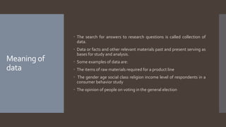 Meaning of
data
 The search for answers to research questions is called collection of
data.
 Data or facts and other relevant materials past and present serving as
bases for study and analysis.
 Some examples of data are:
 The items of raw materials required for a product line
 The gender age social class religion income level of respondents in a
consumer behavior study
 The opinion of people on voting in the general election
 