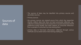 Sources of
data
 The sources of data may be classified into primary sources and
secondary sources.
 Primary sources
 the primary sources are original source from which the researcher
directly collects data that have not been previously collected, e.g.,
collection of data directly by the researcher on brand awareness brand
preference brand loyalty and other aspects of consumer behaviour
from a sample of consumers by interviewing them.
 primary data or first-hand information collected through various
methods such as observation interviewing mailing etc.
 