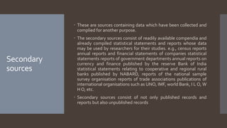 Secondary
sources
 These are sources containing data which have been collected and
complied for another purpose.
 The secondary sources consist of readily available compendia and
already compiled statistical statements and reports whose data
may be used by researchers for their studies. e.g., census reports
annual reports and financial statements of companies statistical
statements reports of government departments annual reports on
currency and finance published by the reserve Bank of India
statistical statements relating to cooperative and regional rural
banks published by NABARD, reports of the national sample
survey organisation reports of trade associations publications of
international organisations such as UNO, IMF, world Bank, I L O, W
H O, etc.
 Secondary sources consist of not only published records and
reports but also unpublished records
 