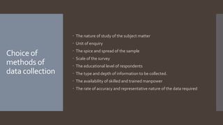 Choice of
methods of
data collection
 The nature of study of the subject matter
 Unit of enquiry
 The spice and spread of the sample
 Scale of the survey
 The educational level of respondents
 The type and depth of information to be collected.
 The availability of skilled and trained manpower
 The rate of accuracy and representative nature of the data required
 