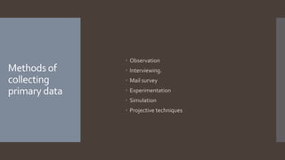 Methods of
collecting
primary data
 Observation
 Interviewing.
 Mail survey
 Experimentation
 Simulation
 Projective techniques
 