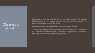 Observation
method
 Observation may be defined as a systematic viewing of specific
phenomenon in its proper setting for the specific purpose of
gathering data for a particular study
 Observation as a method includes both seeing and hearing
 A researcher silently watching a city council or trade union committee
or a departmental meeting or a conference of politicians pics of hills
that help him to formulate a new hypothesis
 