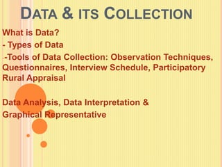 DATA & ITS COLLECTION
What is Data?
- Types of Data
--Tools of Data Collection: Observation Techniques,
Questionnaires, Interview Schedule, Participatory
Rural Appraisal
Data Analysis, Data Interpretation &
Graphical Representative
 