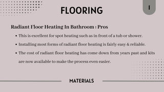 MATERIALS
FLOORING 1
Radiant Floor Heating In Bathroom : Pros
This is excellent for spot heating such as in front of a tub or shower.
Installing most forms of radiant floor heating is fairly easy & reliable.
The cost of radiant floor heating has come down from years past and kits
are now available to make the process even easier.
 