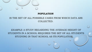 POPULATION
IS THE SET OF ALL POSSIBLE CASES FROM WHICH DATA ARE
COLLECTED.
EXAMPLE: A STUDY REGARDING THE AVERAGE HEIGHT OF
STUDENTS IN A SCHOOL REQUIRES THE SET OF ALL STUDENTS
STUDYING IN THAT SCHOOL AS ITS POPULATION.
 