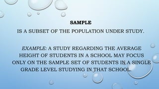 SAMPLE
IS A SUBSET OF THE POPULATION UNDER STUDY.
EXAMPLE: A STUDY REGARDING THE AVERAGE
HEIGHT OF STUDENTS IN A SCHOOL MAY FOCUS
ONLY ON THE SAMPLE SET OF STUDENTS IN A SINGLE
GRADE LEVEL STUDYING IN THAT SCHOOL.
 