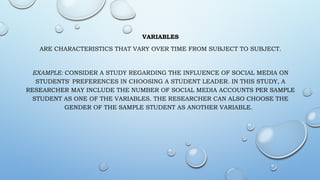 VARIABLES
ARE CHARACTERISTICS THAT VARY OVER TIME FROM SUBJECT TO SUBJECT.
EXAMPLE: CONSIDER A STUDY REGARDING THE INFLUENCE OF SOCIAL MEDIA ON
STUDENTS' PREFERENCES IN CHOOSING A STUDENT LEADER. IN THIS STUDY, A
RESEARCHER MAY INCLUDE THE NUMBER OF SOCIAL MEDIA ACCOUNTS PER SAMPLE
STUDENT AS ONE OF THE VARIABLES. THE RESEARCHER CAN ALSO CHOOSE THE
GENDER OF THE SAMPLE STUDENT AS ANOTHER VARIABLE.
 