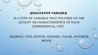 QUALITATIVE VARIABLE
IS A TYPE OF VARIABLE THAT FOCUSES ON THE
QUALITY OR CHARACTERISTICS OF EACH
EXPERIMENTAL UNIT.
EXAMPLE: CIVIL STATUS, GENDER, COLOR, FAVORITE
MOVIE
 