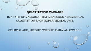 QUANTITATIVE VARIABLE
IS A TYPE OF VARIABLE THAT MEASURES A NUMERICAL
QUANTITY ON EACH EXPERIMENTAL UNIT.
EXAMPLE: AGE, HEIGHT, WEIGHT, DAILY ALLOWANCE
 