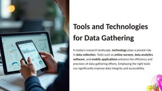 Tools and Technologies
for Data Gathering
In today’s research landscape, technology plays a pivotal role
in data collection. Tools such as online surveys, data analytics
software, and mobile applications enhance the efficiency and
precision of data-gathering efforts. Employing the right tools
can significantly improve data integrity and accessibility.
 