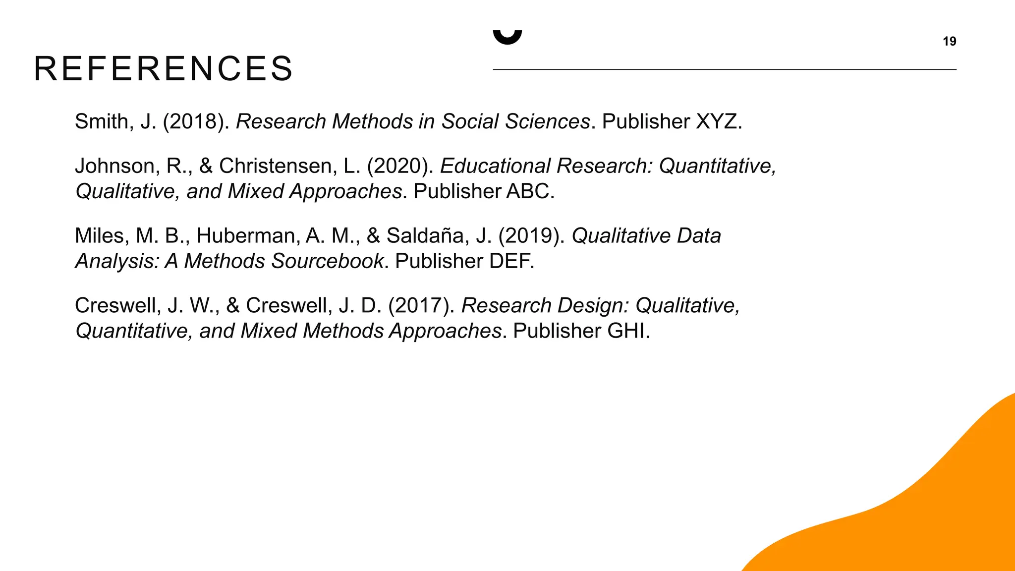 REFERENCES
19
Smith, J. (2018). Research Methods in Social Sciences. Publisher XYZ.
Johnson, R., & Christensen, L. (2020). Educational Research: Quantitative,
Qualitative, and Mixed Approaches. Publisher ABC.
Miles, M. B., Huberman, A. M., & Saldaña, J. (2019). Qualitative Data
Analysis: A Methods Sourcebook. Publisher DEF.
Creswell, J. W., & Creswell, J. D. (2017). Research Design: Qualitative,
Quantitative, and Mixed Methods Approaches. Publisher GHI.
 