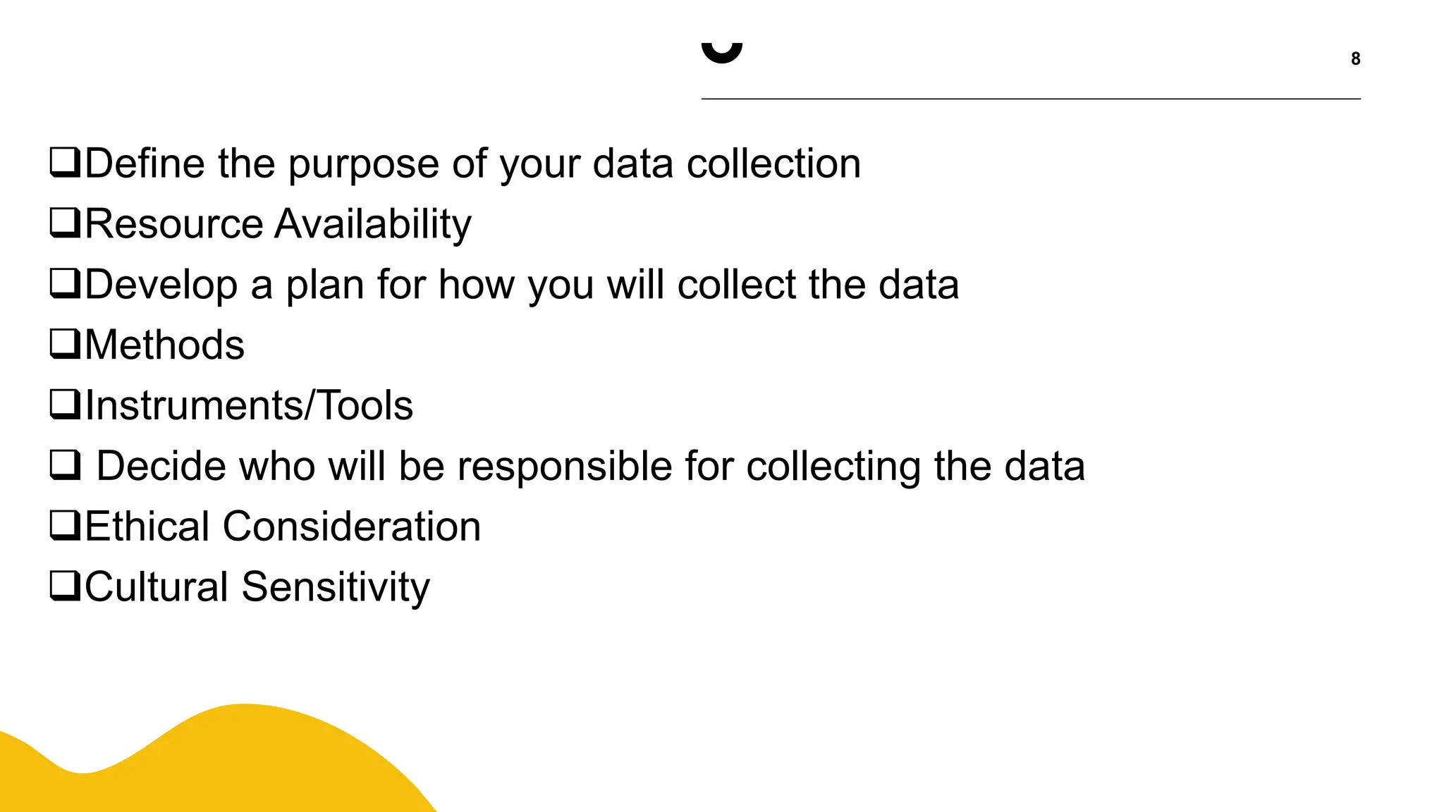 8
Define the purpose of your data collection
Resource Availability
Develop a plan for how you will collect the data
Methods
Instruments/Tools
 Decide who will be responsible for collecting the data
Ethical Consideration
Cultural Sensitivity
 