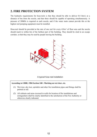 2. FIRE PROTECTION SYSTEM
The hydraulic requirements for hose-reels is that they should be able to deliver 0.4 litre/s at a
distance of 6m from the nozzle, and that three should be capable of operating simultaneously. A
pressure of 200kPa is required at each nozzle, and if the water main cannot provide this at the
highest reel pumping equipment must be installed.
Hose-reel should be provided at the rate of one reel for every 418m2 of floor area and the nozzle
should reach to within 6m of the furthest part of the building. They should be sited in an escape
corridor, so that they may be used by people leaving the building.
A typical hose reel installation
According to UBBL 1984 Section 248 : Marking on wet riser, etc.
(1) Wet riser, dry riser, sprinkler and other fire installation pipes and fittings shall be
painted as red.
(2) All cabinets and areas recessed in walls for location of fire installations and
extinguishers shall be clearly identified to the satisfaction of the Fire Authority or
otherwise clearly indicated.
12
 