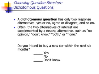Choosing Question Structure
Dichotomous Questions
 A dichotomous question has only two response
alternatives: yes or no, agree or disagree, and so on.
 Often, the two alternatives of interest are
supplemented by a neutral alternative, such as “no
opinion,” “don't know,” “both,” or “none.”
Do you intend to buy a new car within the next six
months?
_____ Yes
_____ No
_____ Don't know
 