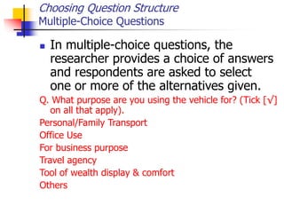Choosing Question Structure
Multiple-Choice Questions
 In multiple-choice questions, the
researcher provides a choice of answers
and respondents are asked to select
one or more of the alternatives given.
Q. What purpose are you using the vehicle for? (Tick [√]
on all that apply).
Personal/Family Transport
Office Use
For business purpose
Travel agency
Tool of wealth display & comfort
Others
 