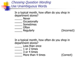 Choosing Question Wording
Use Unambiguous Words
In a typical month, how often do you shop in
department stores?
_____ Never
_____ Occasionally
_____ Sometimes
_____ Often
_____ Regularly (Incorrect)
In a typical month, how often do you shop in
department stores?
_____ Less than once
_____ 1 or 2 times
_____ 3 or 4 times
_____ More than 4 times (Correct)
 