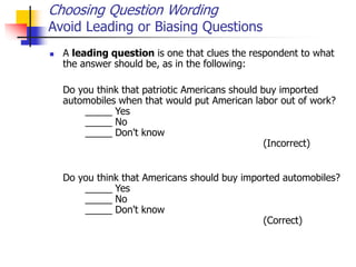 Choosing Question Wording
Avoid Leading or Biasing Questions
 A leading question is one that clues the respondent to what
the answer should be, as in the following:
Do you think that patriotic Americans should buy imported
automobiles when that would put American labor out of work?
_____ Yes
_____ No
_____ Don't know
(Incorrect)
Do you think that Americans should buy imported automobiles?
_____ Yes
_____ No
_____ Don't know
(Correct)
 