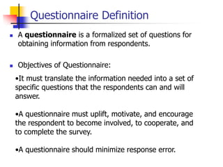 Questionnaire Definition
 A questionnaire is a formalized set of questions for
obtaining information from respondents.
 Objectives of Questionnaire:
•It must translate the information needed into a set of
specific questions that the respondents can and will
answer.
•A questionnaire must uplift, motivate, and encourage
the respondent to become involved, to cooperate, and
to complete the survey.
•A questionnaire should minimize response error.
 