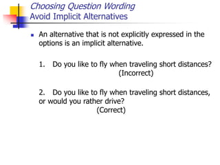 Choosing Question Wording
Avoid Implicit Alternatives
 An alternative that is not explicitly expressed in the
options is an implicit alternative.
1. Do you like to fly when traveling short distances?
(Incorrect)
2. Do you like to fly when traveling short distances,
or would you rather drive?
(Correct)
 