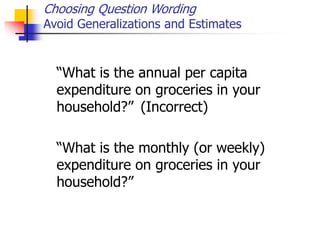Choosing Question Wording
Avoid Generalizations and Estimates
“What is the annual per capita
expenditure on groceries in your
household?” (Incorrect)
“What is the monthly (or weekly)
expenditure on groceries in your
household?”
 