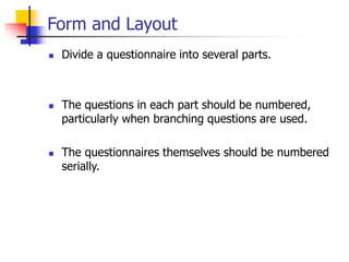 Form and Layout
 Divide a questionnaire into several parts.
 The questions in each part should be numbered,
particularly when branching questions are used.
 The questionnaires themselves should be numbered
serially.
 