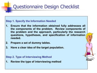 Step 1. Specify the Information Needed
1. Ensure that the information obtained fully addresses all
the components of the problem. Review components of
the problem and the approach, particularly the research
questions, hypotheses, and specification of information
needed.
2. Prepare a set of dummy tables.
3. Have a clear idea of the target population.
Step 2. Type of Interviewing Method
1. Review the type of interviewing method
Questionnaire Design Checklist
 