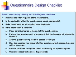 Step 4. Overcoming Inability and Unwillingness to Answer
7. Minimize the effort required of the respondents.
8. Is the context in which the questions are asked appropriate?
9. Make the request for information seem legitimate.
10. If the information is sensitive:
a. Place sensitive topics at the end of the questionnaire.
b. Preface the question with a statement that the behavior of interest is
common.
c. Ask the question using the third-person technique.
d. Hide the question in a group of other questions which respondents are
willing to answer.
e. Provide response categories rather than asking for specific figures.
f. Use randomized techniques, if appropriate.
Questionnaire Design Checklist
 