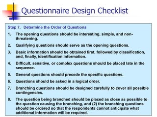 Step 7. Determine the Order of Questions
1. The opening questions should be interesting, simple, and non-
threatening.
2. Qualifying questions should serve as the opening questions.
3. Basic information should be obtained first, followed by classification,
and, finally, identification information.
4. Difficult, sensitive, or complex questions should be placed late in the
sequence.
5. General questions should precede the specific questions.
6. Questions should be asked in a logical order.
7. Branching questions should be designed carefully to cover all possible
contingencies.
8. The question being branched should be placed as close as possible to
the question causing the branching, and (2) the branching questions
should be ordered so that the respondents cannot anticipate what
additional information will be required.
Questionnaire Design Checklist
 