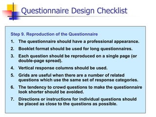 Questionnaire Design Checklist
Step 9. Reproduction of the Questionnaire
1. The questionnaire should have a professional appearance.
2. Booklet format should be used for long questionnaires.
3. Each question should be reproduced on a single page (or
double-page spread).
4. Vertical response columns should be used.
5. Grids are useful when there are a number of related
questions which use the same set of response categories.
6. The tendency to crowd questions to make the questionnaire
look shorter should be avoided.
7. Directions or instructions for individual questions should
be placed as close to the questions as possible.
 