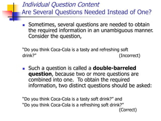 Individual Question Content
Are Several Questions Needed Instead of One?
 Sometimes, several questions are needed to obtain
the required information in an unambiguous manner.
Consider the question,
“Do you think Coca-Cola is a tasty and refreshing soft
drink?” (Incorrect)
 Such a question is called a double-barreled
question, because two or more questions are
combined into one. To obtain the required
information, two distinct questions should be asked:
“Do you think Coca-Cola is a tasty soft drink?” and
“Do you think Coca-Cola is a refreshing soft drink?”
(Correct)
 