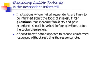 Overcoming Inability To Answer
Is the Respondent Informed?
 In situations where not all respondents are likely to
be informed about the topic of interest, filter
questions that measure familiarity and past
experience should be asked before questions about
the topics themselves.
 A “don't know” option appears to reduce uninformed
responses without reducing the response rate.
 