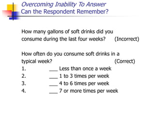 Overcoming Inability To Answer
Can the Respondent Remember?
How many gallons of soft drinks did you
consume during the last four weeks? (Incorrect)
How often do you consume soft drinks in a
typical week? (Correct)
1. ___ Less than once a week
2. ___ 1 to 3 times per week
3. ___ 4 to 6 times per week
4. ___ 7 or more times per week
 