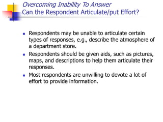 Overcoming Inability To Answer
Can the Respondent Articulate/put Effort?
 Respondents may be unable to articulate certain
types of responses, e.g., describe the atmosphere of
a department store.
 Respondents should be given aids, such as pictures,
maps, and descriptions to help them articulate their
responses.
 Most respondents are unwilling to devote a lot of
effort to provide information.
 