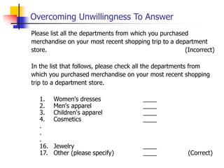 Overcoming Unwillingness To Answer
Please list all the departments from which you purchased
merchandise on your most recent shopping trip to a department
store. (Incorrect)
In the list that follows, please check all the departments from
which you purchased merchandise on your most recent shopping
trip to a department store.
1. Women's dresses ____
2. Men's apparel ____
3. Children's apparel ____
4. Cosmetics ____
.
.
.
16. Jewelry ____
17. Other (please specify) ____ (Correct)
 