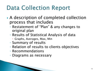  A description of completed collection
process that includes
◦ Restatement of “Plan” & any changes to
original plan
◦ Results of Statistical Analysis of data
 Graphs, Averages, Max, Min
◦ Summary of results
◦ Relation of results to clients objectives
◦ Recommendations
◦ Diagrams as necessary
12
 