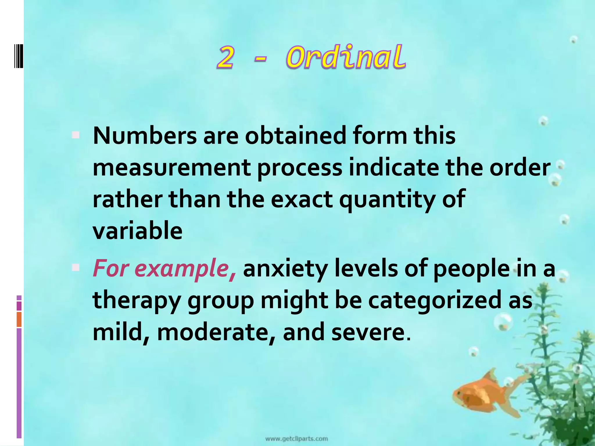  Numbers are obtained form this 
measurement process indicate the order 
rather than the exact quantity of 
variable 
 For example, anxiety levels of people in a 
therapy group might be categorized as 
mild, moderate, and severe. 
 