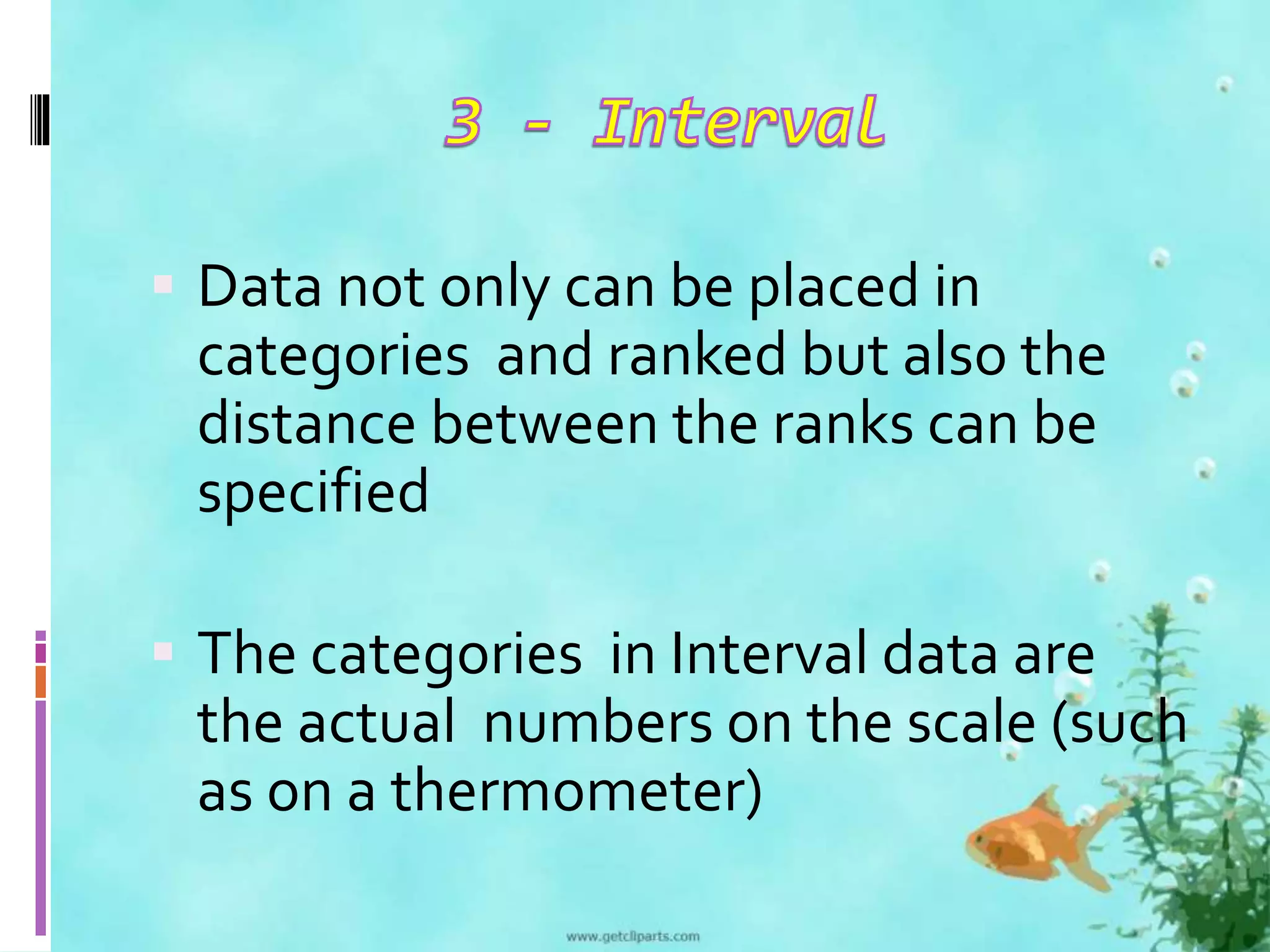  Data not only can be placed in 
categories and ranked but also the 
distance between the ranks can be 
specified 
 The categories in Interval data are 
the actual numbers on the scale (such 
as on a thermometer) 
 