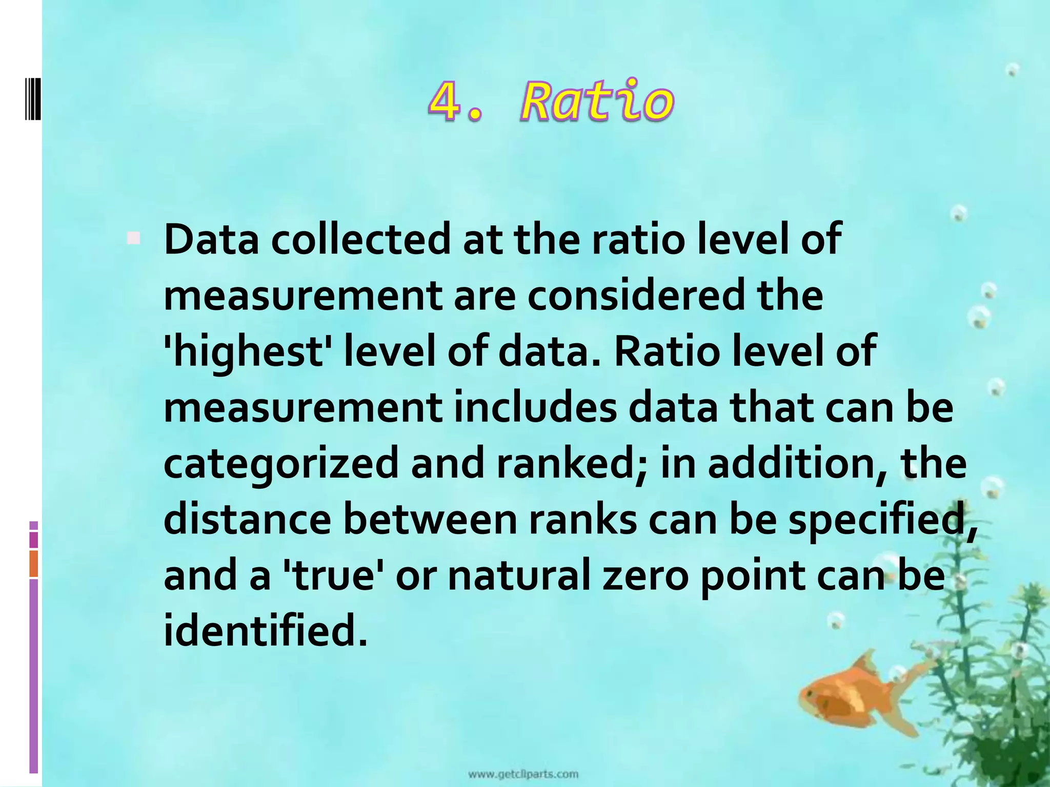  Data collected at the ratio level of 
measurement are considered the 
'highest' level of data. Ratio level of 
measurement includes data that can be 
categorized and ranked; in addition, the 
distance between ranks can be specified, 
and a 'true' or natural zero point can be 
identified. 
 