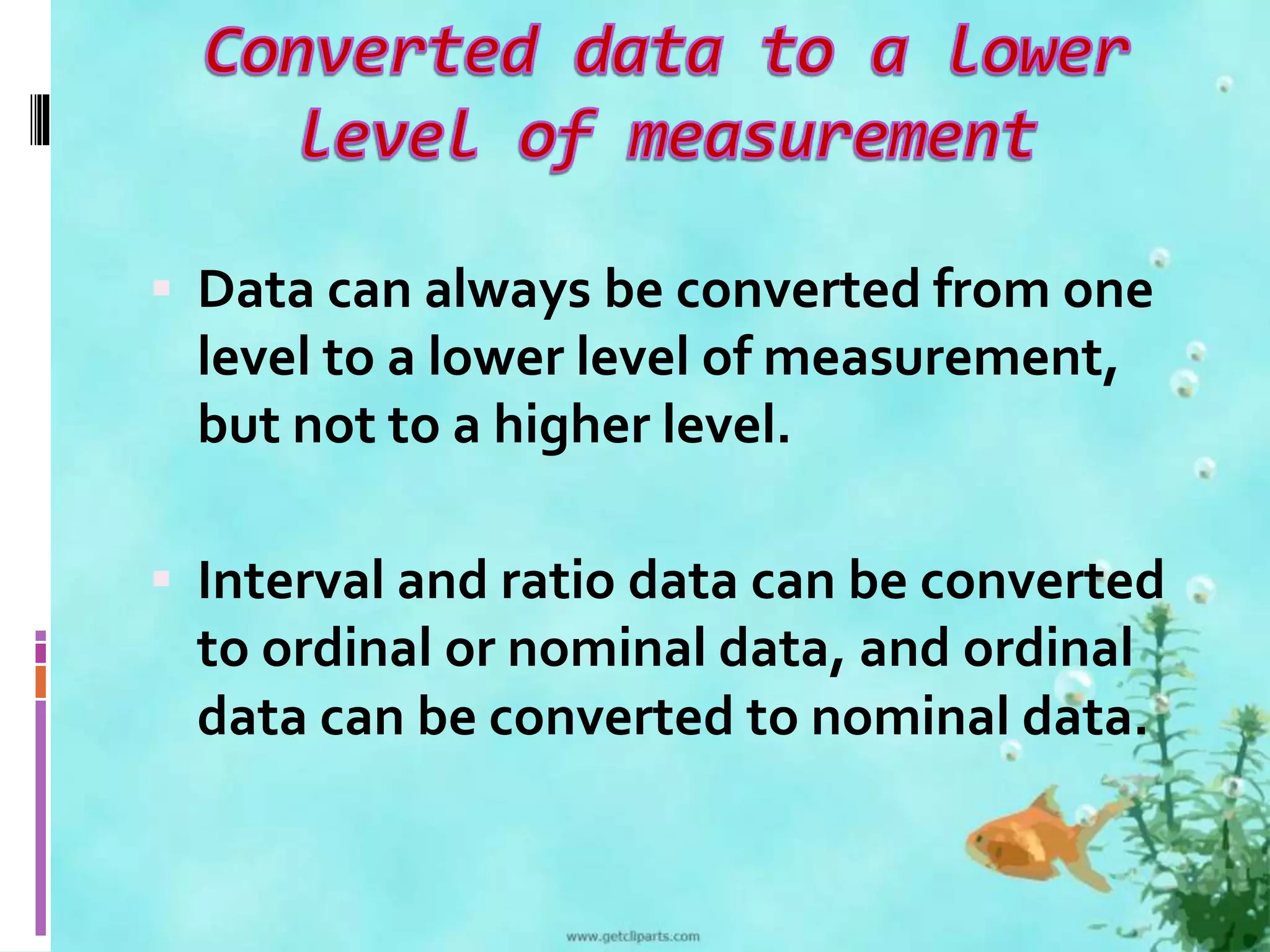  Data can always be converted from one 
level to a lower level of measurement, 
but not to a higher level. 
 Interval and ratio data can be converted 
to ordinal or nominal data, and ordinal 
data can be converted to nominal data. 
 