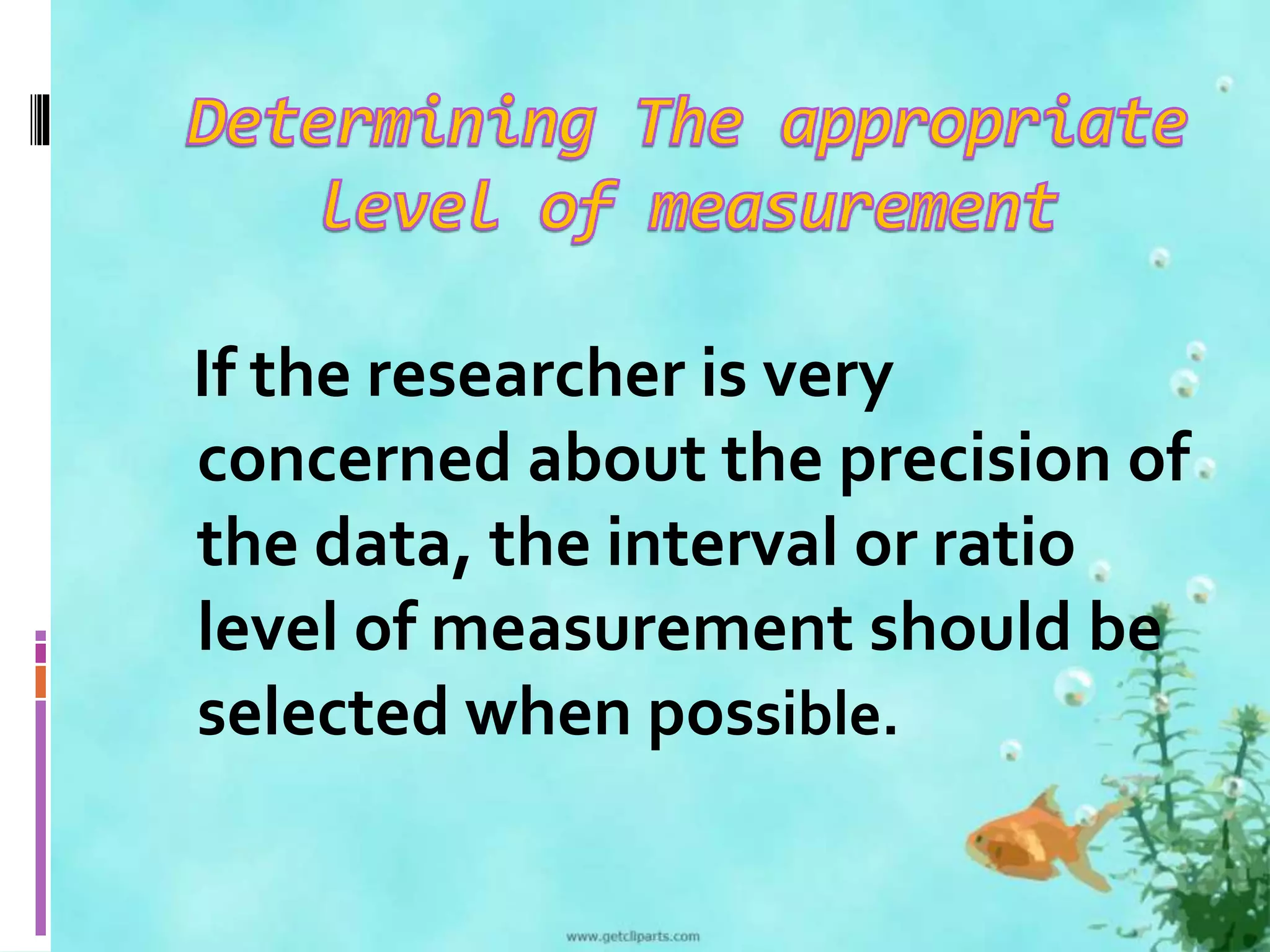 If the researcher is very 
concerned about the precision of 
the data, the interval or ratio 
level of measurement should be 
selected when possible. 
 