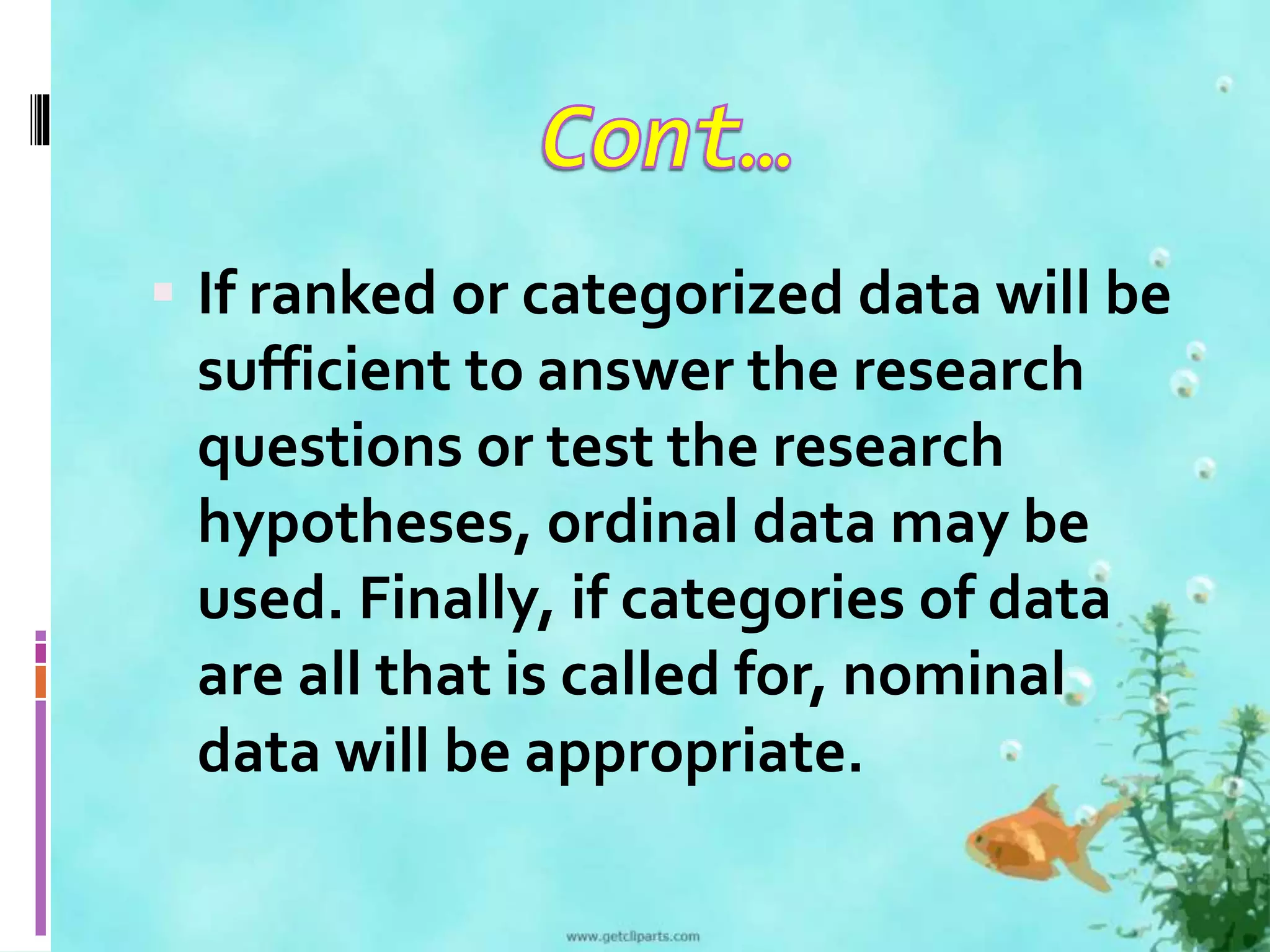  If ranked or categorized data will be 
sufficient to answer the research 
questions or test the research 
hypotheses, ordinal data may be 
used. Finally, if categories of data 
are all that is called for, nominal 
data will be appropriate. 
 